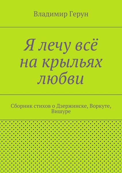 Я лечу всё на крыльях любви. Сборник стихов о Дзержинске, Воркуте, Вишуре