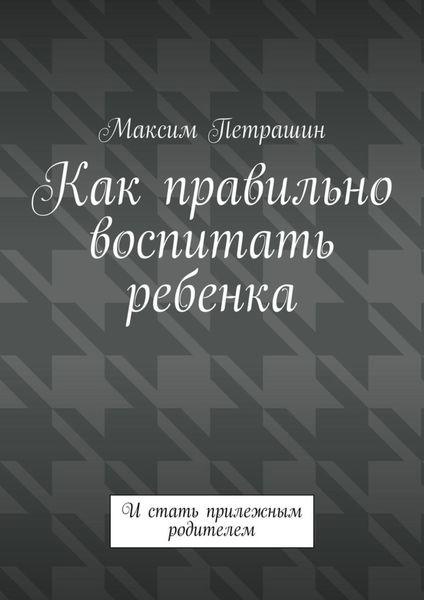 Как правильно воспитать ребенка. И стать прилежным родителем