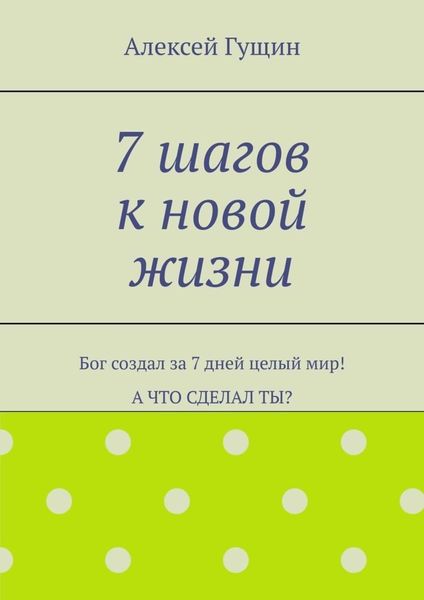7 шагов к новой жизни. Бог создал за 7 дней целый мир! А что сделал ты?